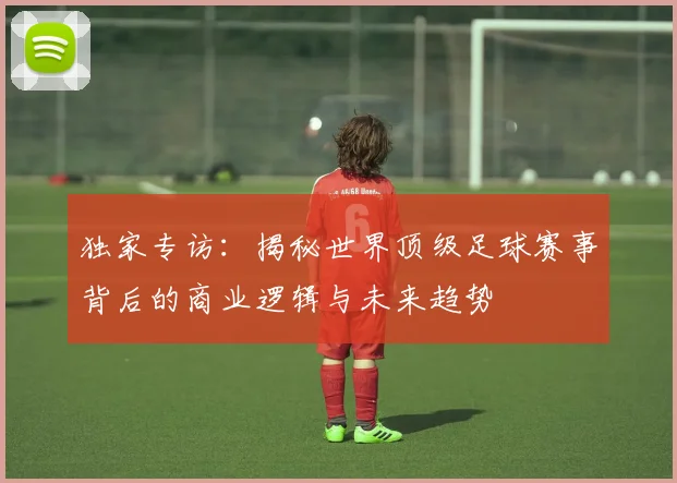 独家专访:揭秘世界顶级足球赛事背后的商业逻辑与未来趋势