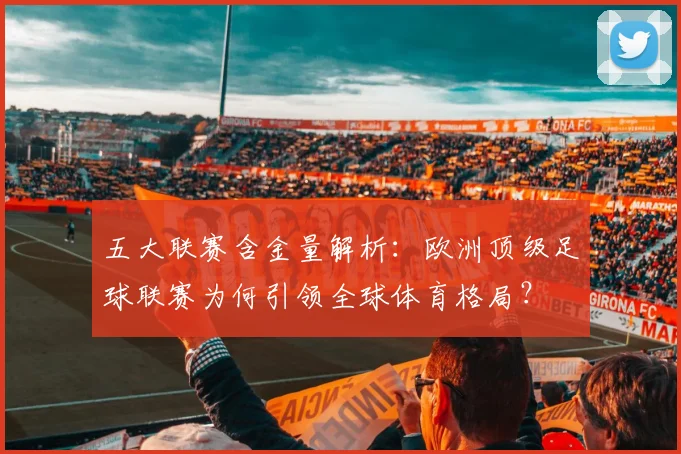 五大联赛含金量解析：欧洲顶级足球联赛为何引领全球体育格局？