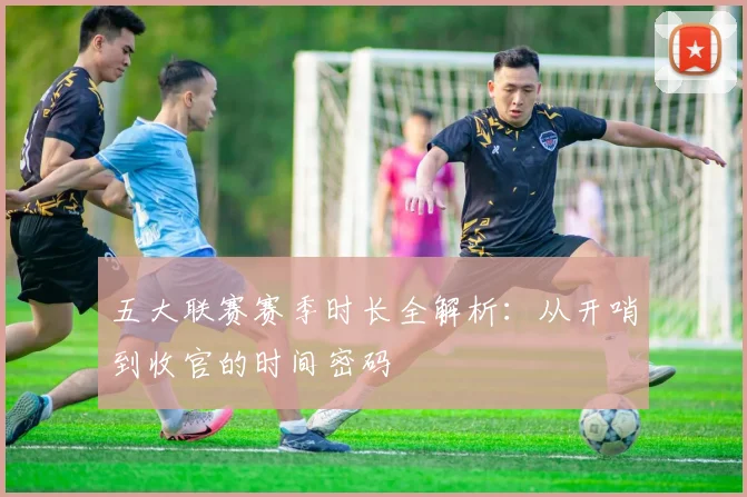 五大联赛赛季时长全解析：从开哨到收官的时间密码