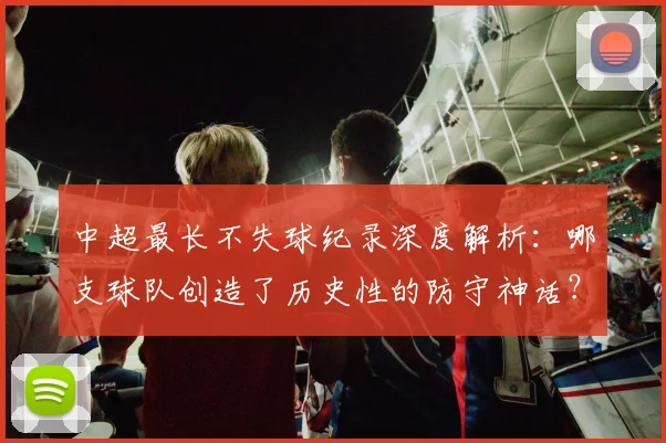 中超最长不失球纪录深度解析：哪支球队创造了历史性的防守神话？