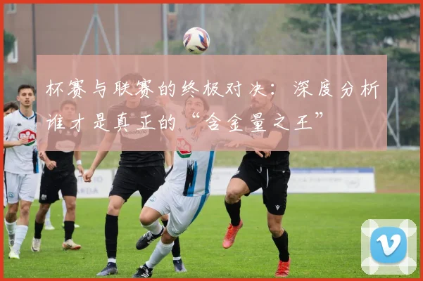 杯赛与联赛的终极对决：深度分析谁才是真正的“含金量之王”