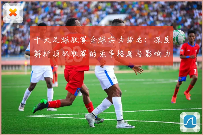 十大足球联赛全球实力排名：深度解析顶级联赛的竞争格局与影响力