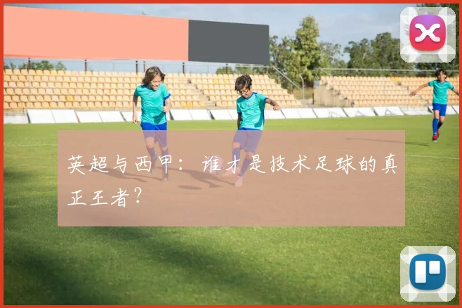英超与西甲：谁才是技术足球的真正王者？