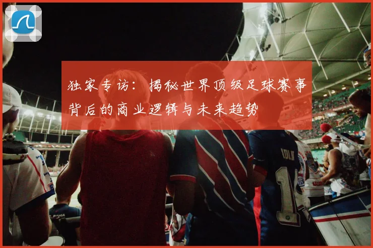 独家专访：揭秘世界顶级足球赛事背后的商业逻辑与未来趋势