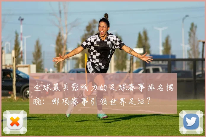全球最具影响力的足球赛事排名揭晓：哪项赛事引领世界足坛？