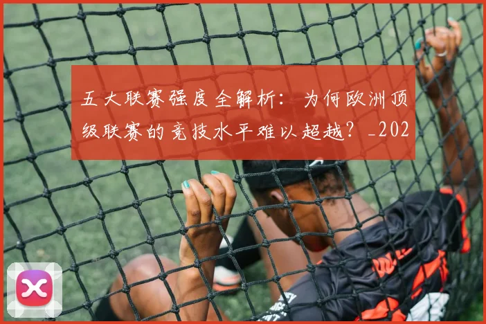 五大联赛强度全解析:为何欧洲顶级联赛的竞技水平难以超越?_20260611141653